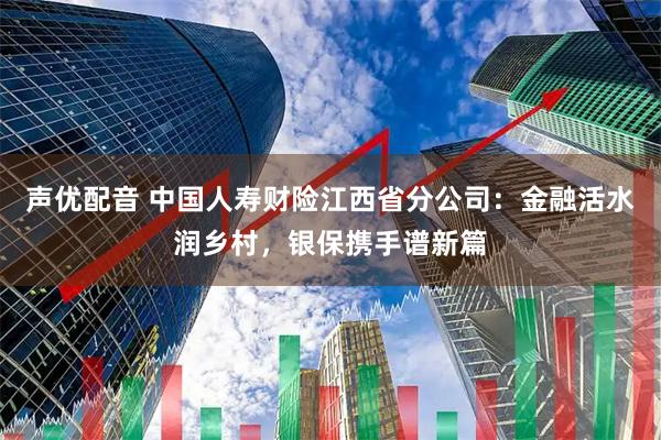 声优配音 中国人寿财险江西省分公司：金融活水润乡村，银保携手谱新篇