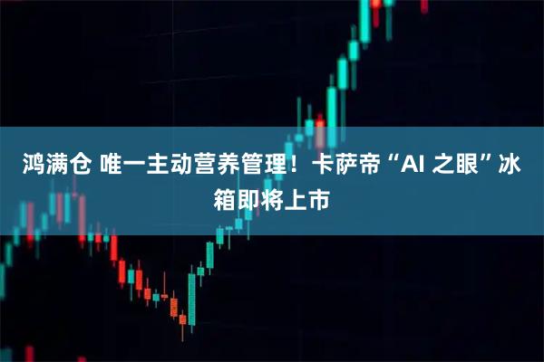 鸿满仓 唯一主动营养管理！卡萨帝“AI 之眼”冰箱即将上市