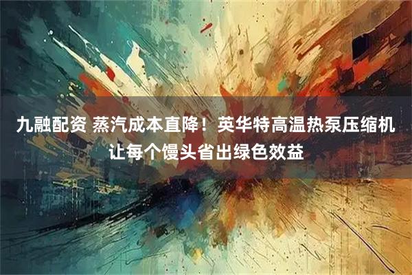 九融配资 蒸汽成本直降！英华特高温热泵压缩机让每个馒头省出绿色效益