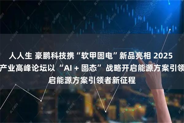 人人生 豪鹏科技携“软甲固电”新品亮相 2025 中国电池产业高峰论坛以 “AI + 固态” 战略开启能源方案引领者新征程