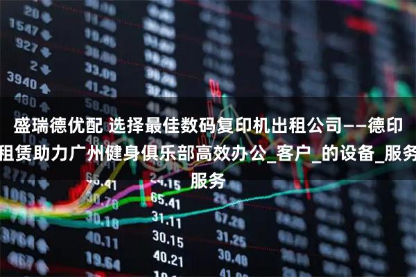 盛瑞德优配 选择最佳数码复印机出租公司——德印租赁助力广州健身俱乐部高效办公_客户_的设备_服务