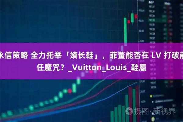 永信策略 全力托举「嫡长鞋」，菲董能否在 LV 打破前任魔咒？_Vuitton_Louis_鞋履