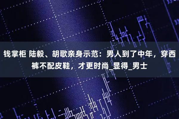 钱掌柜 陆毅、胡歌亲身示范：男人到了中年，穿西裤不配皮鞋，才更时尚_显得_男士