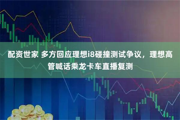 配资世家 多方回应理想i8碰撞测试争议,理想高管喊话乘龙卡车直播复测