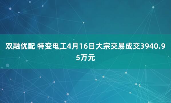 双融优配 特变电工4月16日大宗交易成交3940.95万元