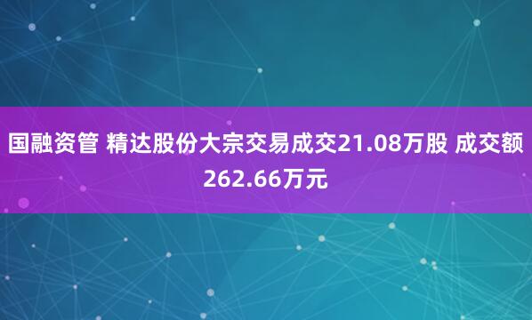 国融资管 精达股份大宗交易成交21.08万股 成交额262.66万元