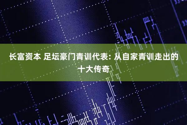 长富资本 足坛豪门青训代表: 从自家青训走出的十大传奇