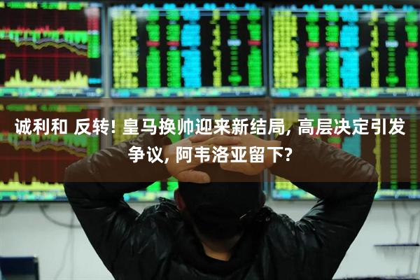 诚利和 反转! 皇马换帅迎来新结局, 高层决定引发争议, 阿韦洛亚留下?