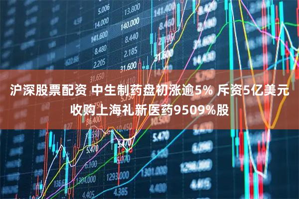 沪深股票配资 中生制药盘初涨逾5% 斥资5亿美元收购上海礼新医药9509%股
