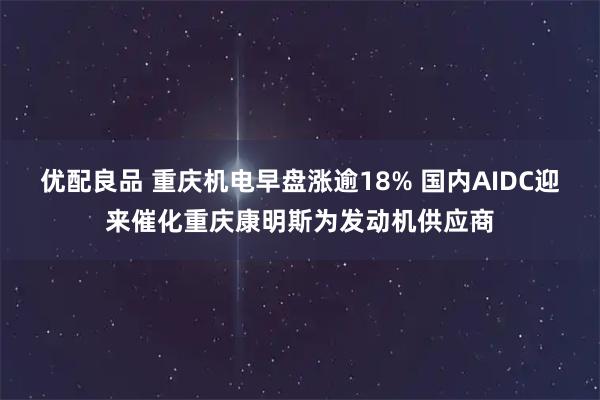 优配良品 重庆机电早盘涨逾18% 国内AIDC迎来催化重庆康明斯为发动机供应商
