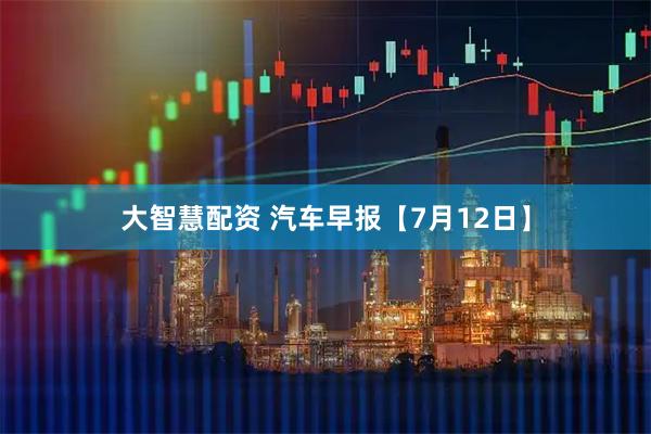 大智慧配资 汽车早报【7月12日】