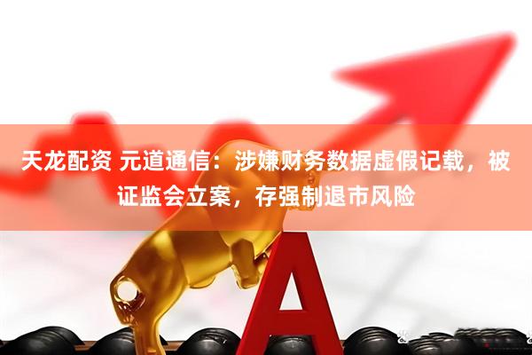 天龙配资 元道通信：涉嫌财务数据虚假记载，被证监会立案，存强制退市风险