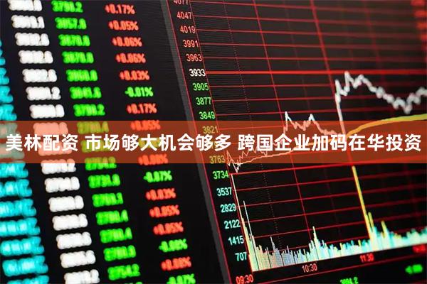 美林配资 市场够大机会够多 跨国企业加码在华投资