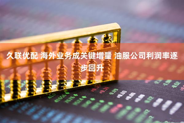 久联优配 海外业务成关键增量 油服公司利润率逐步回升
