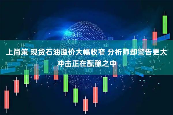 上尚策 现货石油溢价大幅收窄 分析师却警告更大冲击正在酝酿之中
