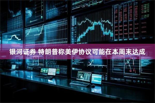 银河证券 特朗普称美伊协议可能在本周末达成