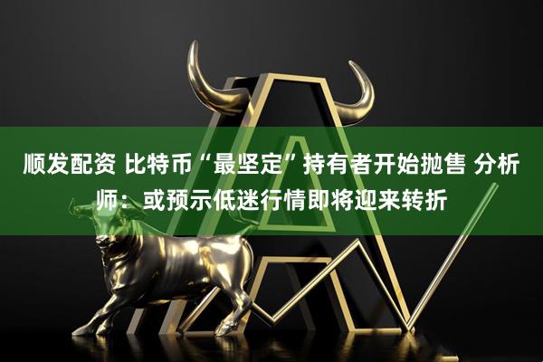 顺发配资 比特币“最坚定”持有者开始抛售 分析师：或预示低迷行情即将迎来转折