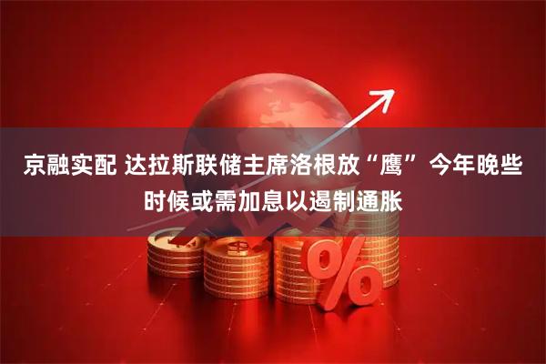 京融实配 达拉斯联储主席洛根放“鹰” 今年晚些时候或需加息以遏制通胀