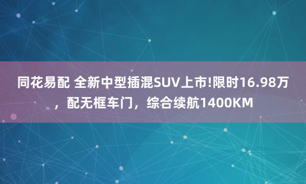 同花易配 全新中型插混SUV上市!限时16.98万，配无框车门，综合续航1400KM