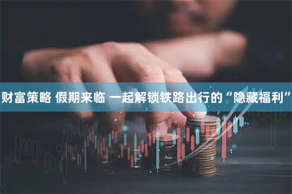 财富策略 假期来临 一起解锁铁路出行的“隐藏福利”