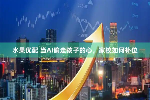 水果优配 当AI偷走孩子的心，家校如何补位
