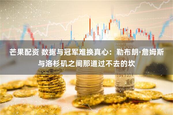 芒果配资 数据与冠军难换真心：勒布朗·詹姆斯与洛杉矶之间那道过不去的坎