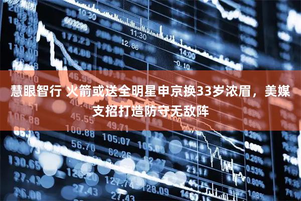 慧眼智行 火箭或送全明星申京换33岁浓眉，美媒支招打造防守无敌阵