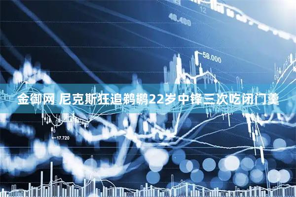 金御网 尼克斯狂追鹈鹕22岁中锋三次吃闭门羹