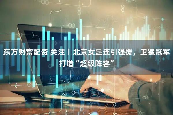 东方财富配资 关注丨北京女足连引强援，卫冕冠军打造“超级阵容”