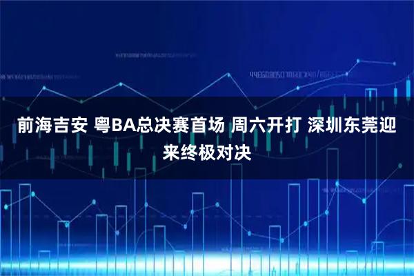 前海吉安 粤BA总决赛首场 周六开打 深圳东莞迎来终极对决