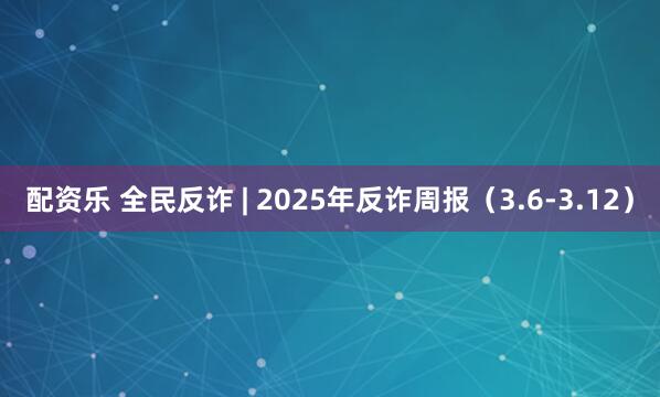 配资乐 全民反诈 | 2025年反诈周报（3.6-3.12）