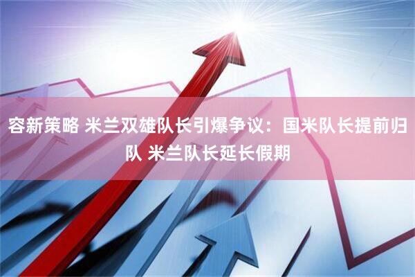 容新策略 米兰双雄队长引爆争议：国米队长提前归队 米兰队长延长假期