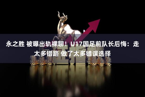 永之胜 被曝出轨裸聊！U17国足前队长后悔：走太多错路 做了太多错误选择