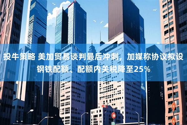 投牛策略 美加贸易谈判最后冲刺，加媒称协议拟设钢铁配额、配额内关税降至25%