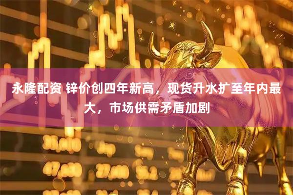 永隆配资 锌价创四年新高，现货升水扩至年内最大，市场供需矛盾加剧